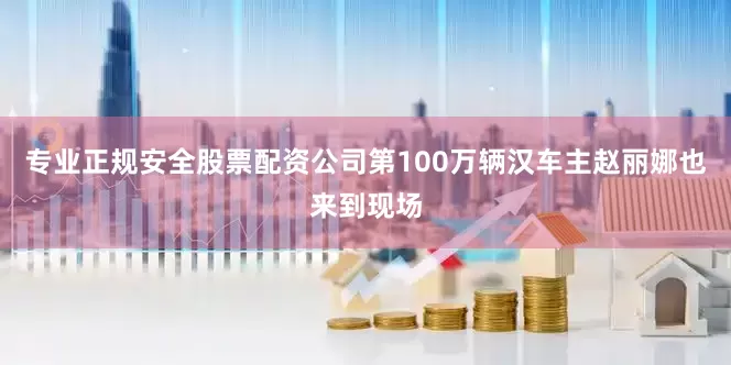 专业正规安全股票配资公司第100万辆汉车主赵丽娜也来到现场