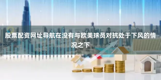 股票配资网址导航在没有与欧美球员对抗处于下风的情况之下