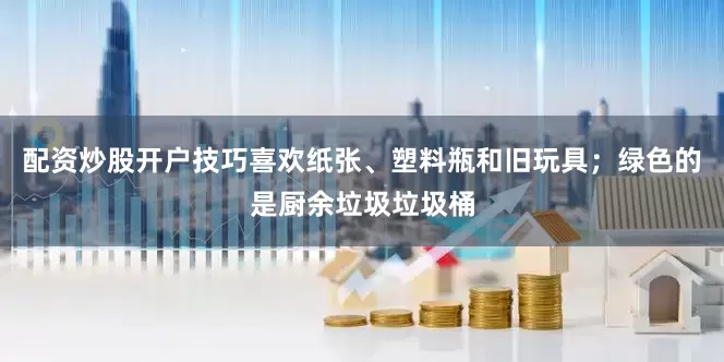 配资炒股开户技巧喜欢纸张、塑料瓶和旧玩具；绿色的是厨余垃圾垃圾桶