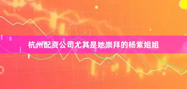 杭州配资公司尤其是她崇拜的杨紫姐姐