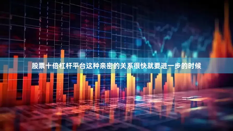 股票十倍杠杆平台这种亲密的关系很快就要进一步的时候