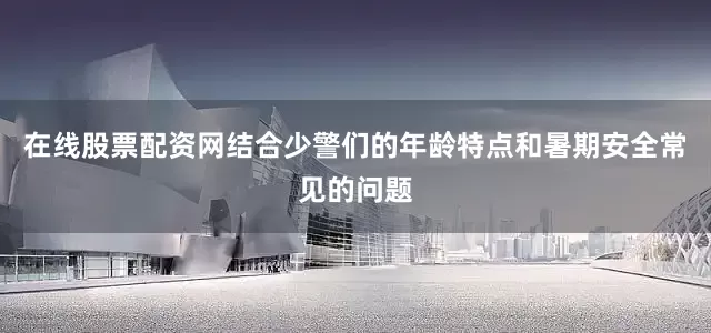 在线股票配资网结合少警们的年龄特点和暑期安全常见的问题